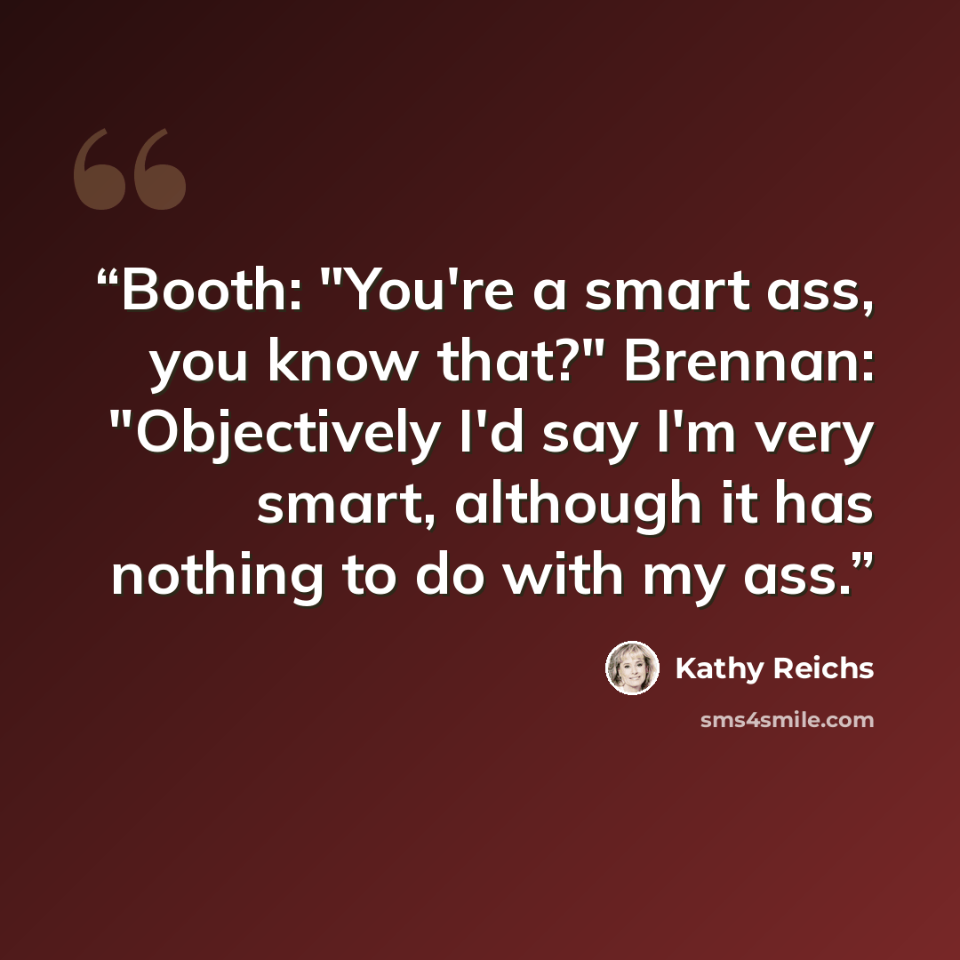 “Booth: "You're a smart ass, you know that?" Brennan: "Objectively I'd say I'm very smart, although it has nothing to do with my ass.” quote by Kathy Reichs