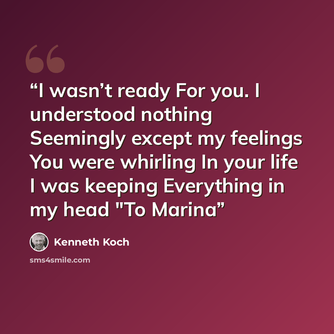 “I wasn’t ready For you. I understood nothing Seemingly except my feelings You were whirling In your life I was keeping Everything in my head "To Marina” quote by Kenneth Koch
