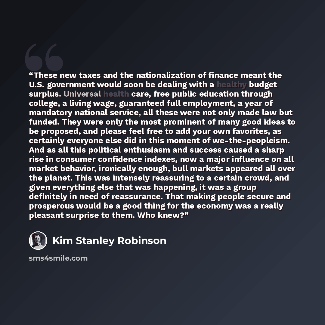 “These new taxes and the nationalization of finance meant the U.S. government would soon be dealing with a healthy budget surplus. Universal health care, free public education through college, a living wage, guaranteed full employment, a year of mandatory national service, all these were not only…” quote by Kim Stanley Robinson