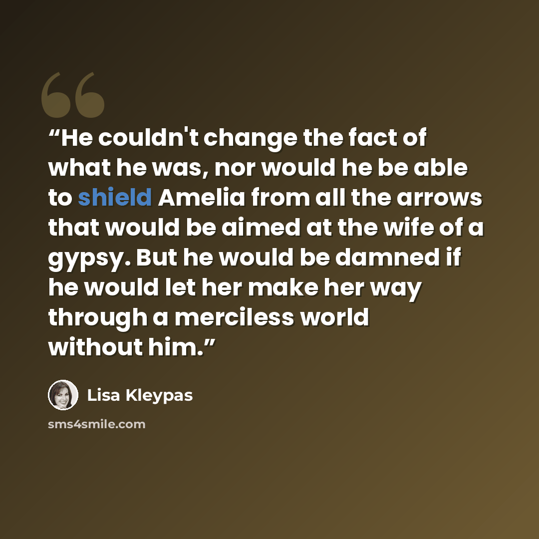 “He couldn't change the fact of what he was, nor would he be able to shield Amelia from all the arrows that would be aimed at the wife of a gypsy. But he would be damned if he would let her make her way through a merciless world without him.” quote by Lisa Kleypas