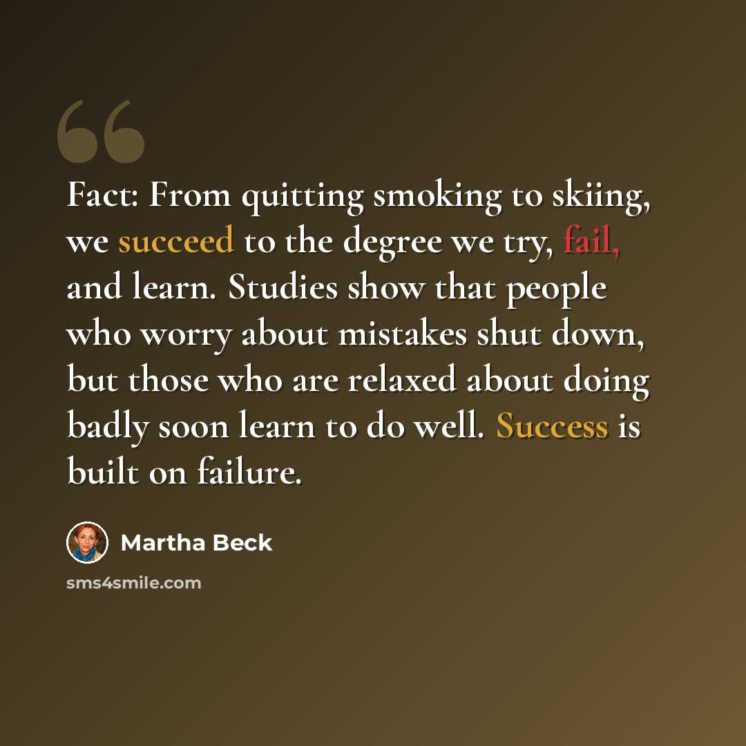 “Fact: From quitting smoking to skiing, we succeed to the degree we try, fail, and learn. Studies show that people who worry about mistakes shut down, but those who are relaxed about doing badly soon learn to do well. Success is built on failure.” quote by Martha Beck