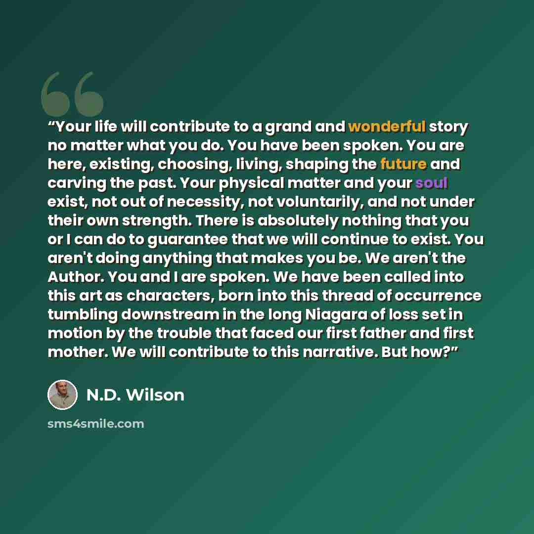 “Your life will contribute to a grand and wonderful story no matter what you do. You have been spoken. You are here, existing, choosing, living, shaping the future and carving the past. Your physical matter and your soul exist, not out of necessity, not voluntarily, and not under their own…” quote by N.D. Wilson