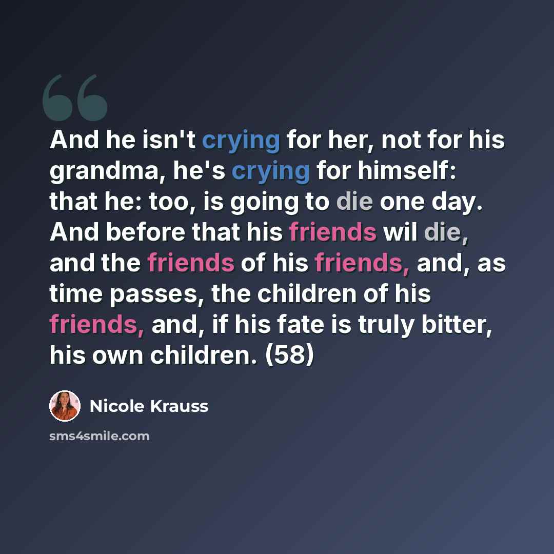 “And he isn't crying for her, not for his grandma, he's crying for himself: that he: too, is going to die one day. And before that his friends wil die, and the friends of his friends, and, as time passes, the children of his friends, and, if his fate is truly bitter, his own children. (58)” quote by Nicole Krauss