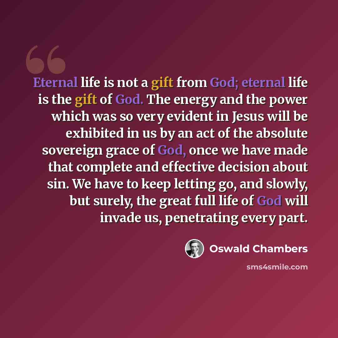 “Eternal life is not a gift from God; eternal life is the gift of God. The energy and the power which was so very evident in Jesus will be exhibited in us by an act of the absolute sovereign grace of God, once we have made that complete and effective decision about sin. We have to keep letting go…” quote by Oswald Chambers