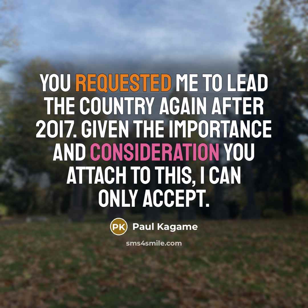 “You requested me to lead the country again after 2017. Given the importance and consideration you attach to this, I can only accept.” quote by Paul Kagame