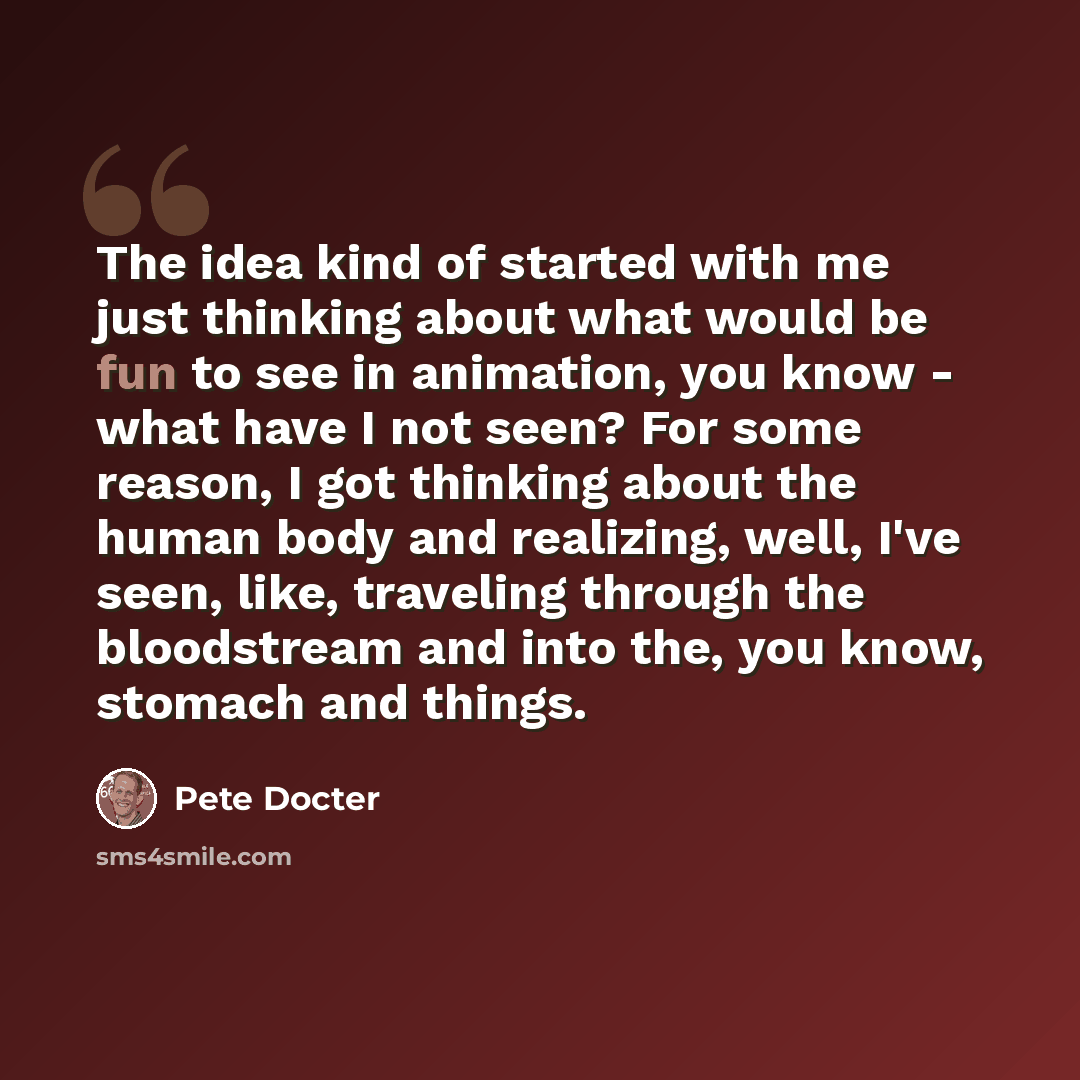 “The idea kind of started with me just thinking about what would be fun to see in animation, you know - what have I not seen? For some reason, I got thinking about the human body and realizing, well, I've seen, like, traveling through the bloodstream and into the, you know, stomach and things.” quote by Pete Docter