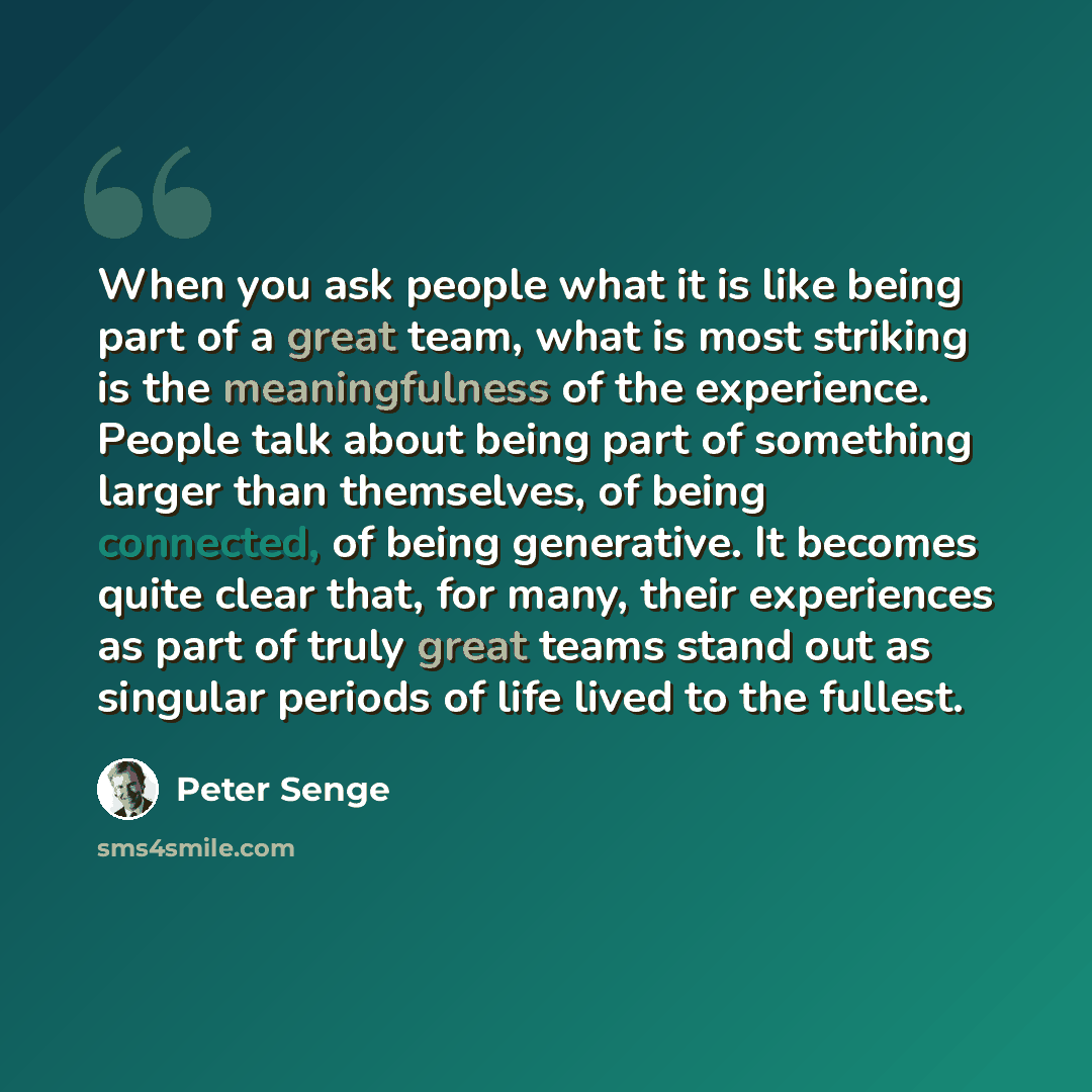 “When you ask people what it is like being part of a great team, what is most striking is the meaningfulness of the experience. People talk about being part of something larger than themselves, of being connected, of being generative. It becomes quite clear that, for many, their experiences as part…” quote by Peter Senge