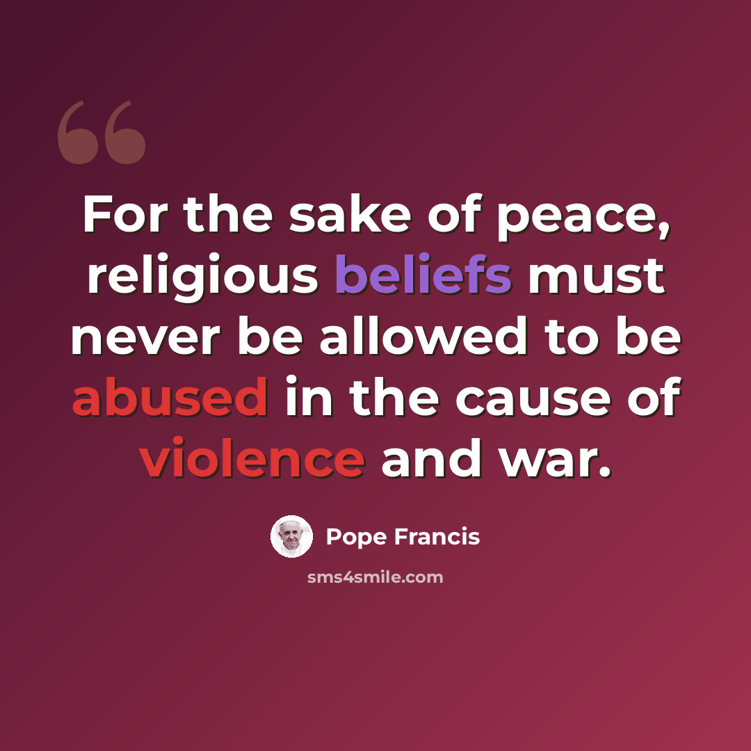“For the sake of peace, religious beliefs must never be allowed to be abused in the cause of violence and war.” quote by Pope Francis