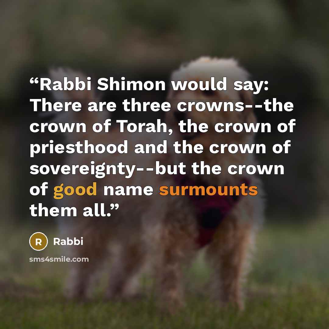“Rabbi Shimon would say: There are three crowns--the crown of Torah, the crown of priesthood and the crown of sovereignty--but the crown of good name surmounts them all.” quote by Rabbi