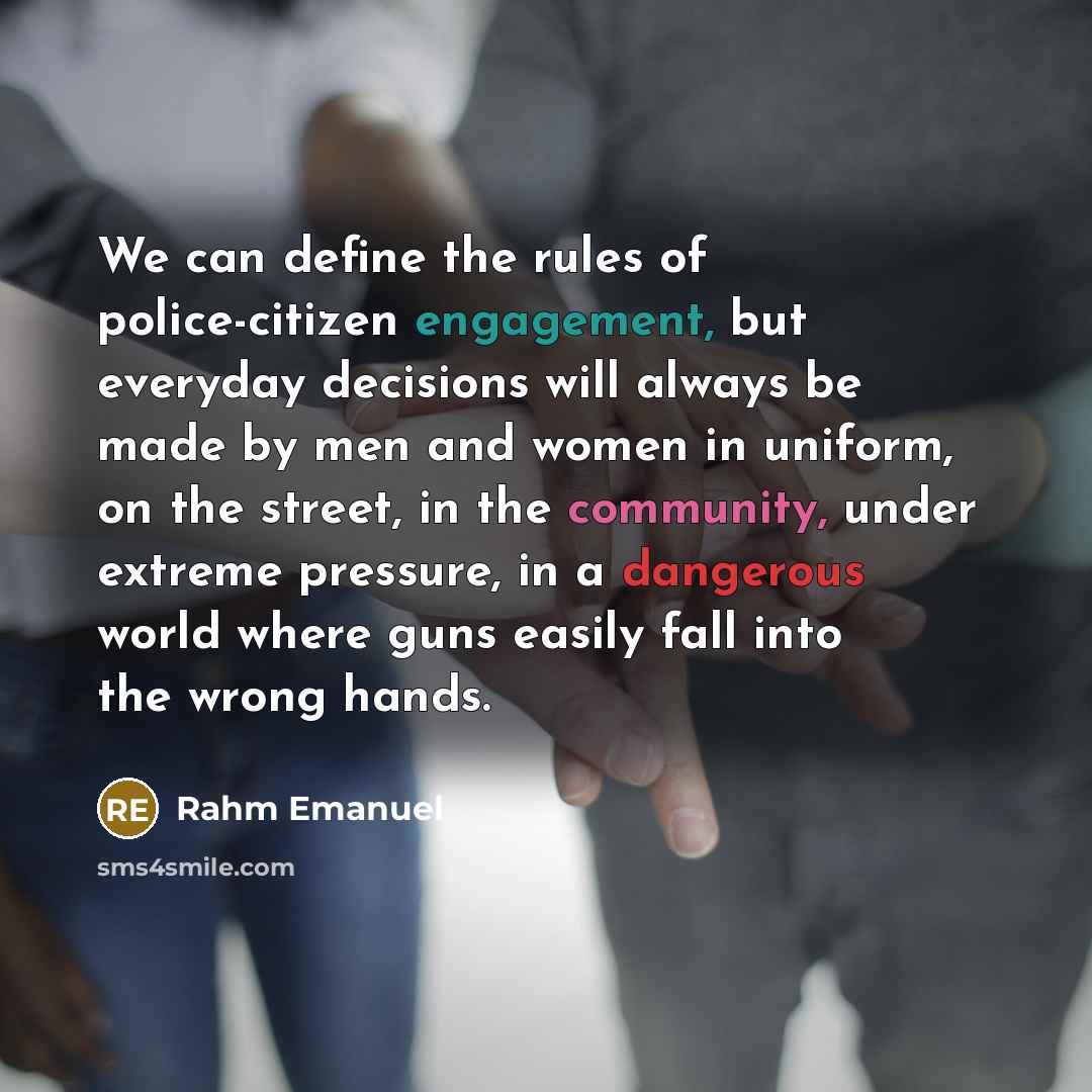 “We can define the rules of police-citizen engagement, but everyday decisions will always be made by men and women in uniform, on the street, in the community, under extreme pressure, in a dangerous world where guns easily fall into the wrong hands.” quote by Rahm Emanuel