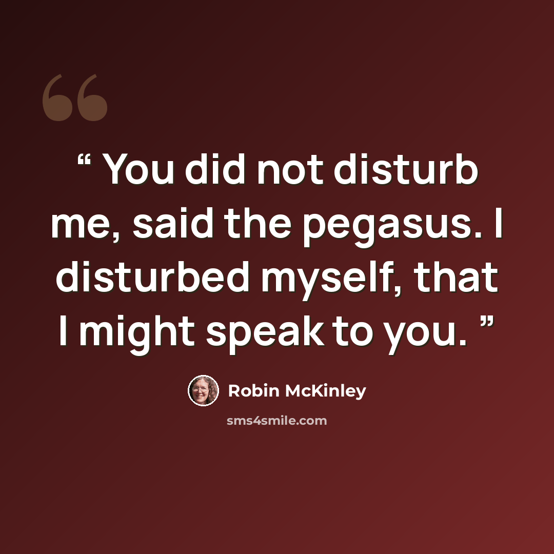 “You did not disturb me, said the pegasus. I disturbed myself, that I might speak to you.” quote by Robin McKinley