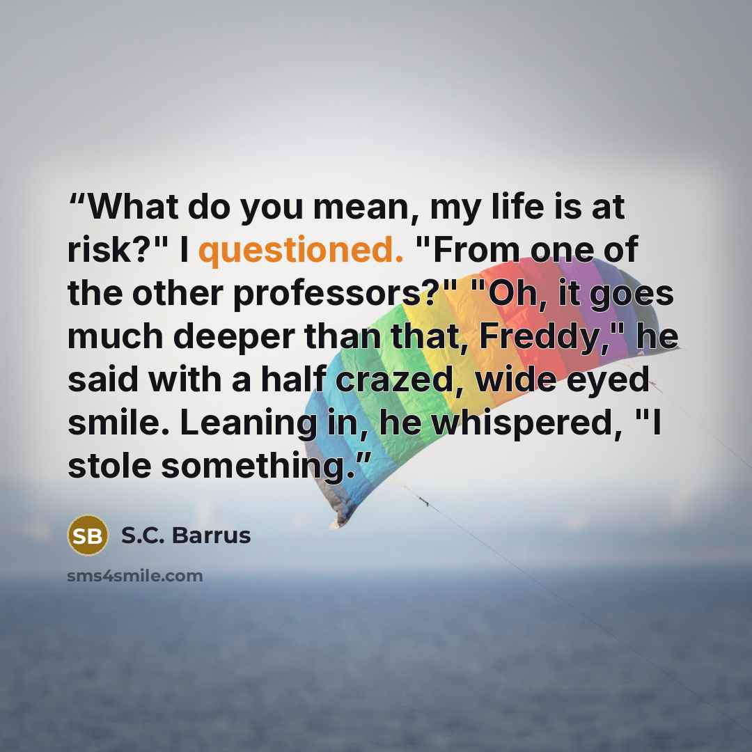 “What do you mean, my life is at risk?" I questioned. "From one of the other professors?" "Oh, it goes much deeper than that, Freddy," he said with a half crazed, wide eyed smile. Leaning in, he whispered, "I stole something.” quote by S.C. Barrus