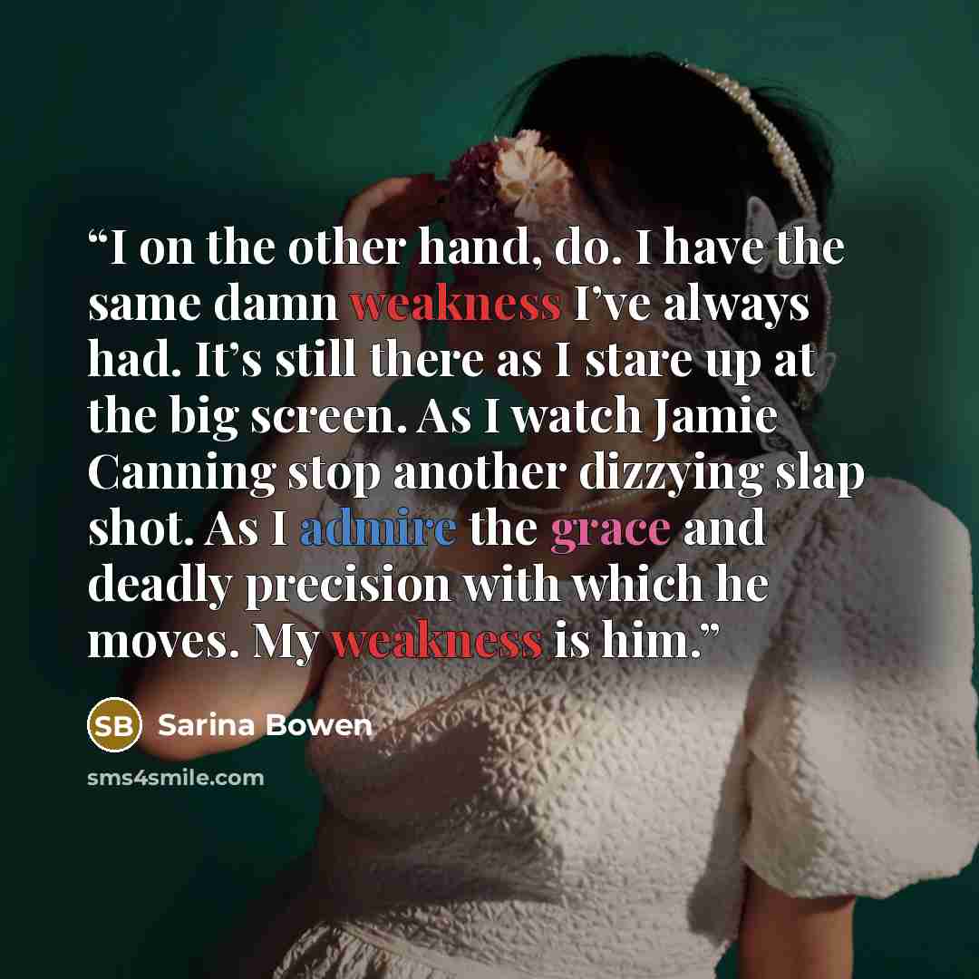 “I on the other hand, do. I have the same damn weakness I’ve always had. It’s still there as I stare up at the big screen. As I watch Jamie Canning stop another dizzying slap shot. As I admire the grace and deadly precision with which he moves. My weakness is him.” quote by Sarina Bowen