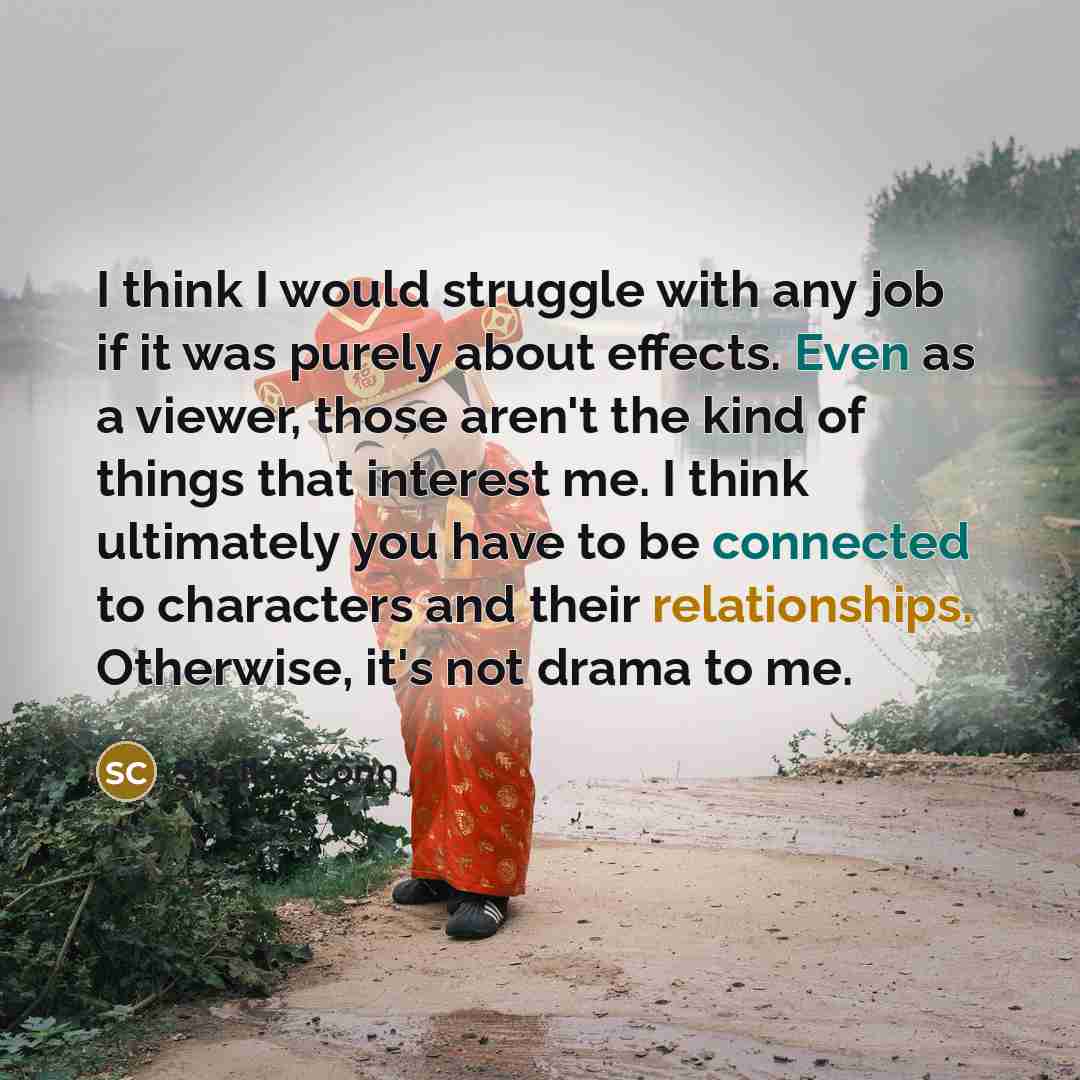 “I think I would struggle with any job if it was purely about effects. Even as a viewer, those aren't the kind of things that interest me. I think ultimately you have to be connected to characters and their relationships. Otherwise, it's not drama to me.” quote by Shelley Conn
