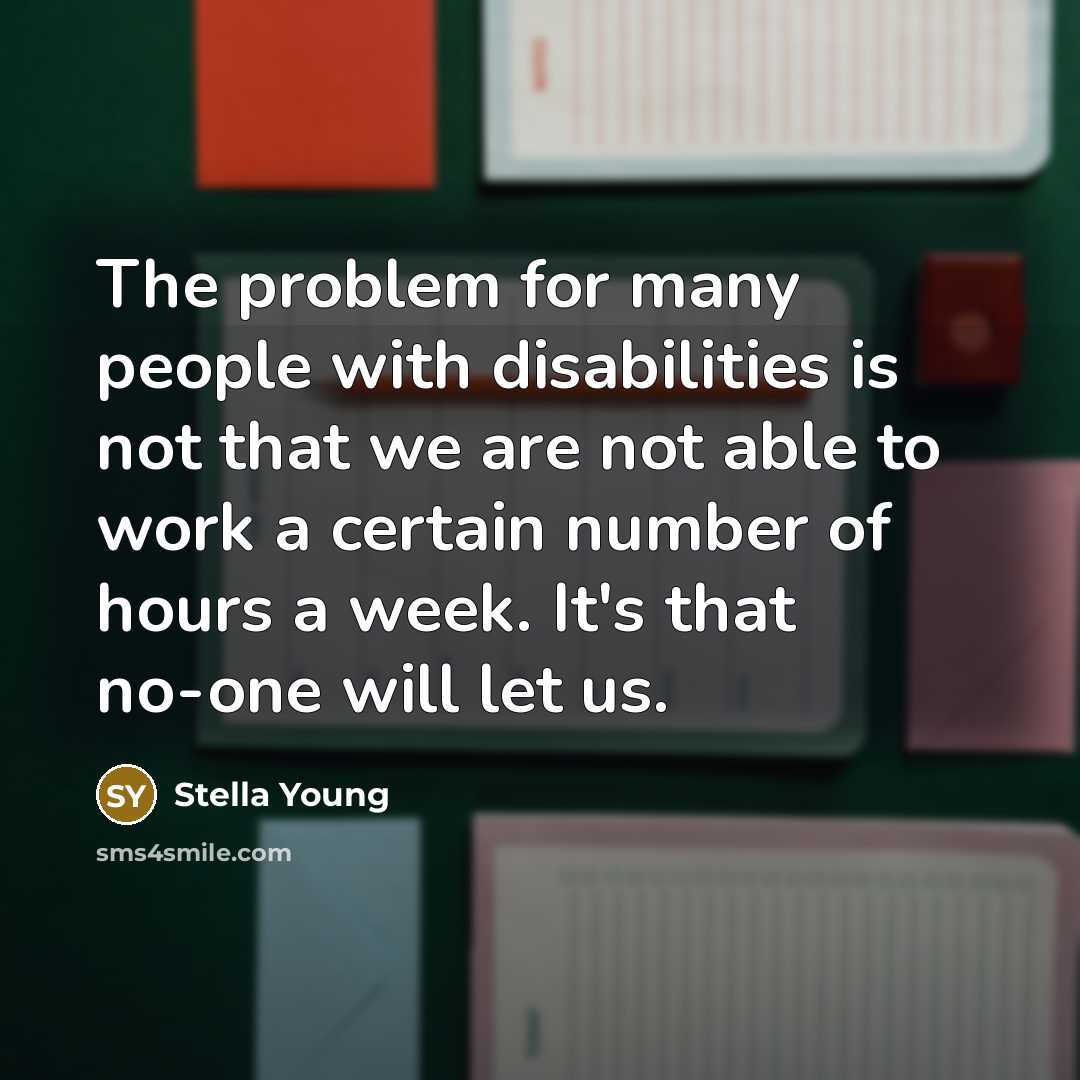 “The problem for many people with disabilities is not that we are not able to work a certain number of hours a week. It's that no-one will let us.” quote by Stella Young
