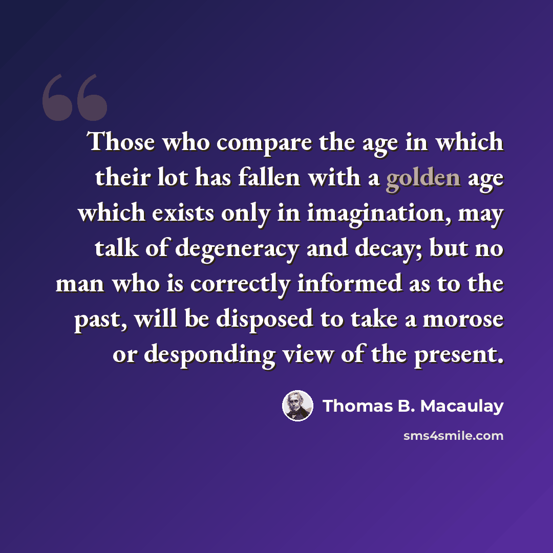 “Those who compare the age in which their lot has fallen with a golden age which exists only in imagination, may talk of degeneracy and decay; but no man who is correctly informed as to the past, will be disposed to take a morose or desponding view of the present.” quote by Thomas B. Macaulay