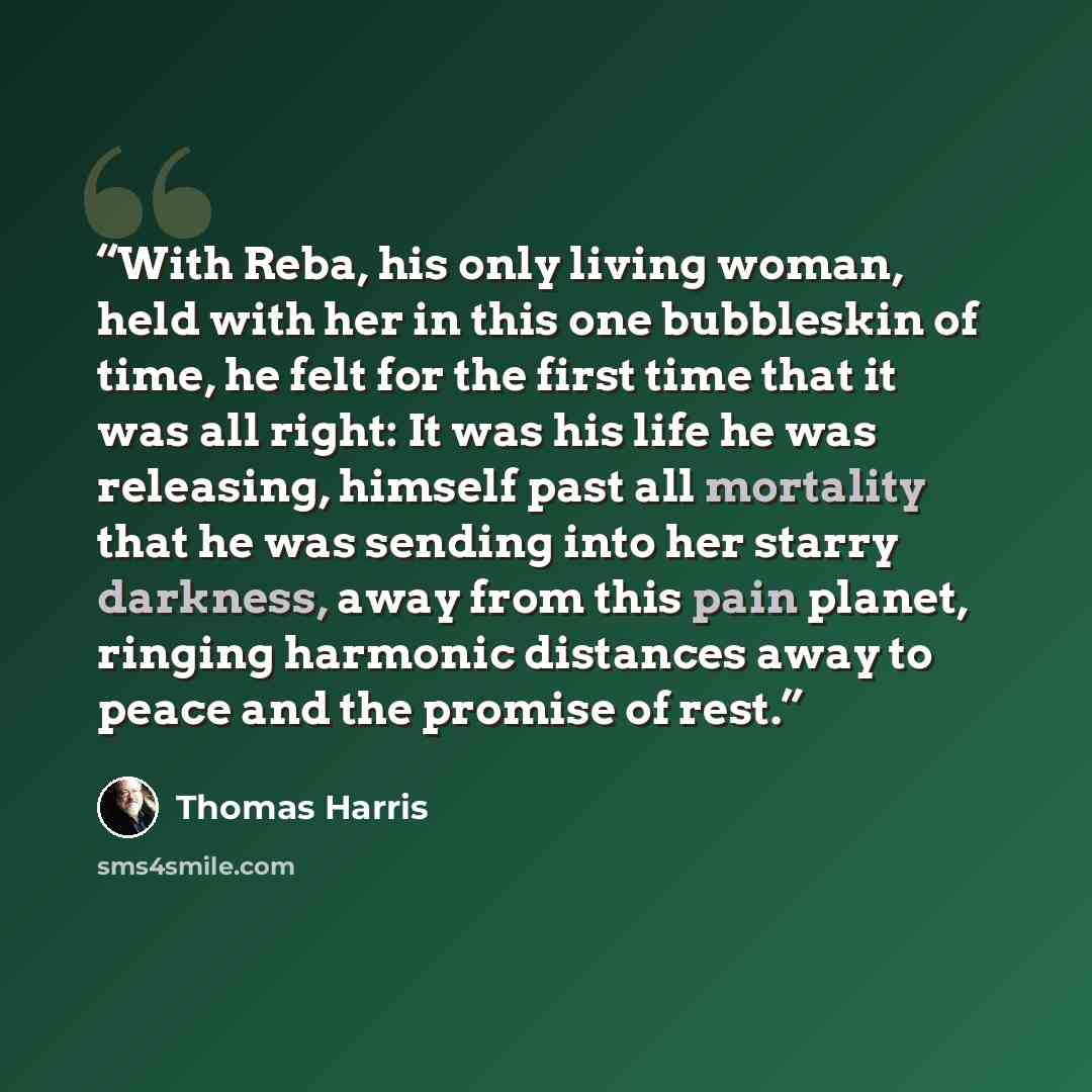“With Reba, his only living woman, held with her in this one bubbleskin of time, he felt for the first time that it was all right: It was his life he was releasing, himself past all mortality that he was sending into her starry darkness, away from this pain planet, ringing harmonic distances away…” quote by Thomas Harris