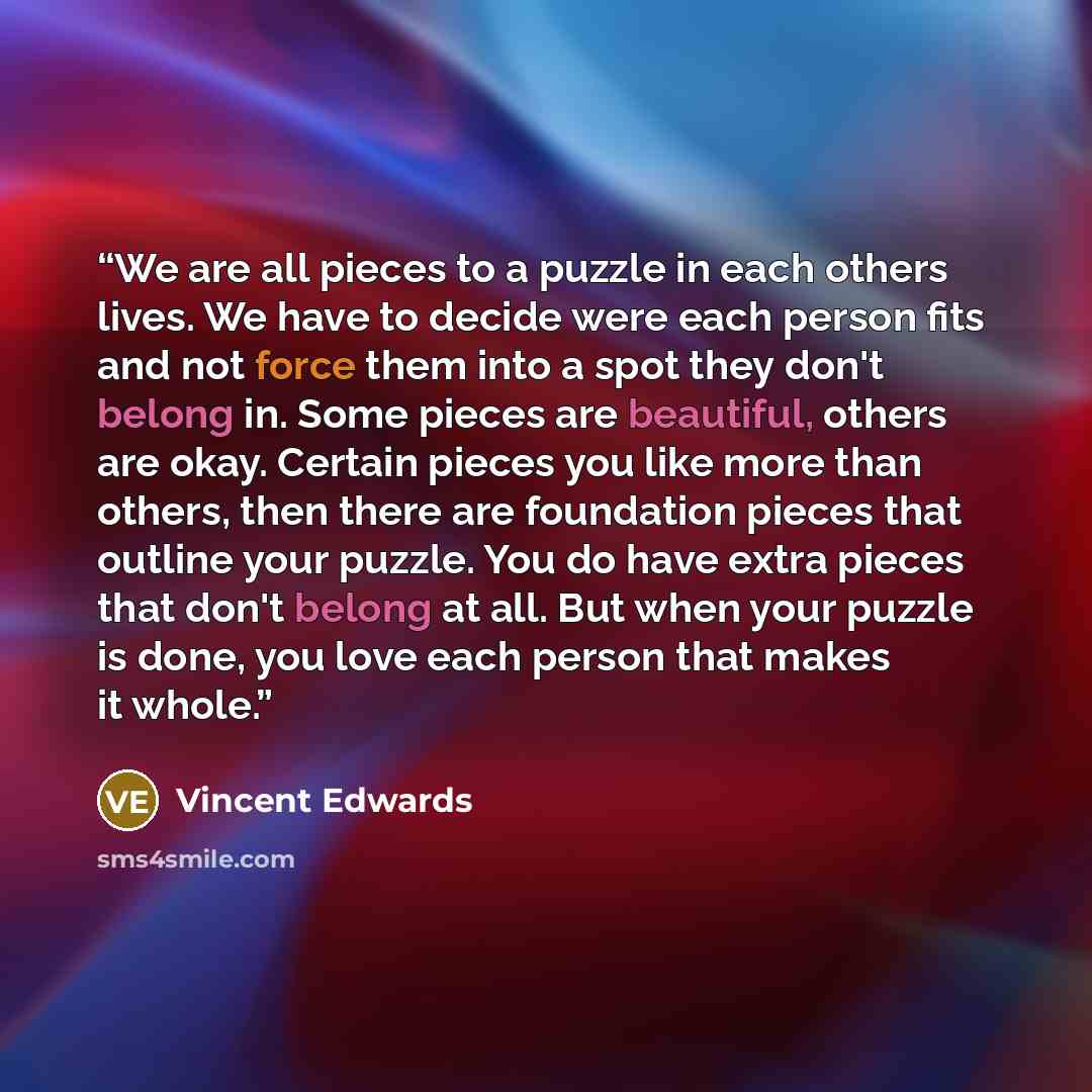 “We are all pieces to a puzzle in each others lives. We have to decide were each person fits and not force them into a spot they don't belong in. Some pieces are beautiful, others are okay. Certain pieces you like more than others, then there are foundation pieces that outline your puzzle. You do…” quote by Vincent Edwards