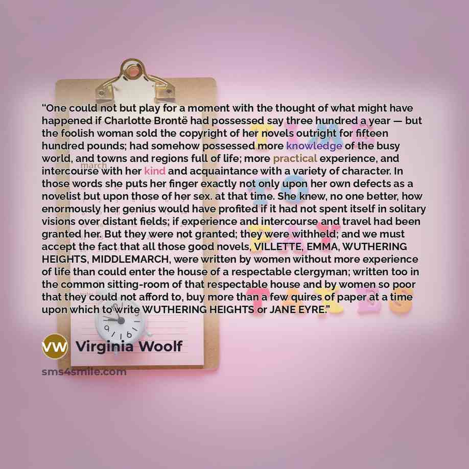 “One could not but play for a moment with the thought of what might have happened if Charlotte Brontë had possessed say three hundred a year — but the foolish woman sold the copyright of her novels outright for fifteen hundred pounds; had somehow possessed more knowledge of the busy world, and…” quote by Virginia Woolf