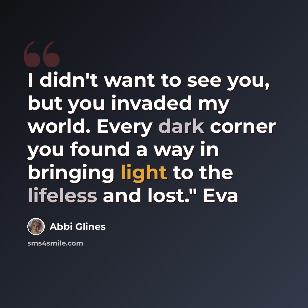 “I didn't want to see you, but you invaded my world. Every dark corner you found a way in bringing light to the lifeless and lost." Eva” quote by Abbi Glines