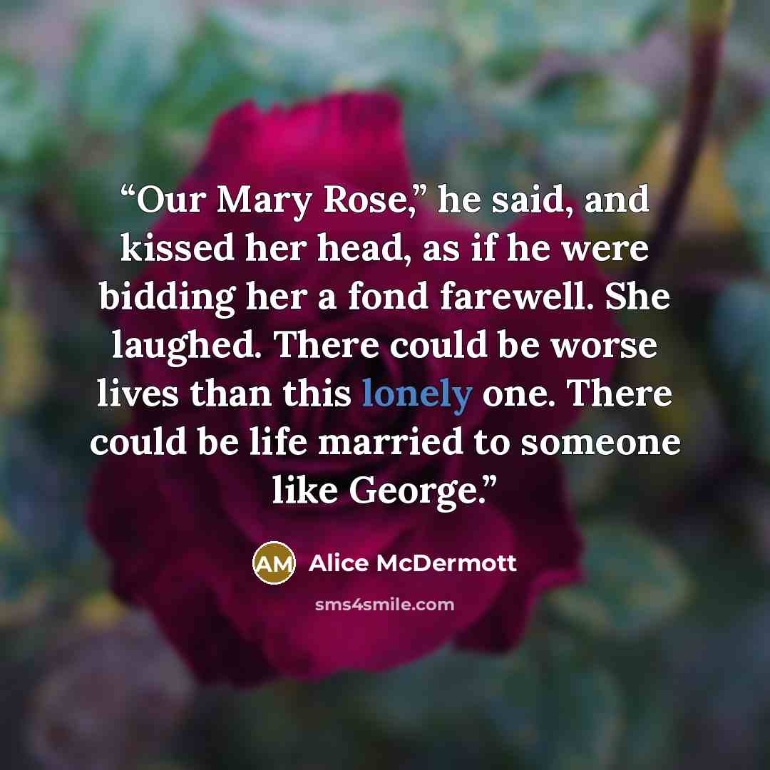 “Our Mary Rose,” he said, and kissed her head, as if he were bidding her a fond farewell. She laughed. There could be worse lives than this lonely one. There could be life married to someone like George.” quote by Alice McDermott