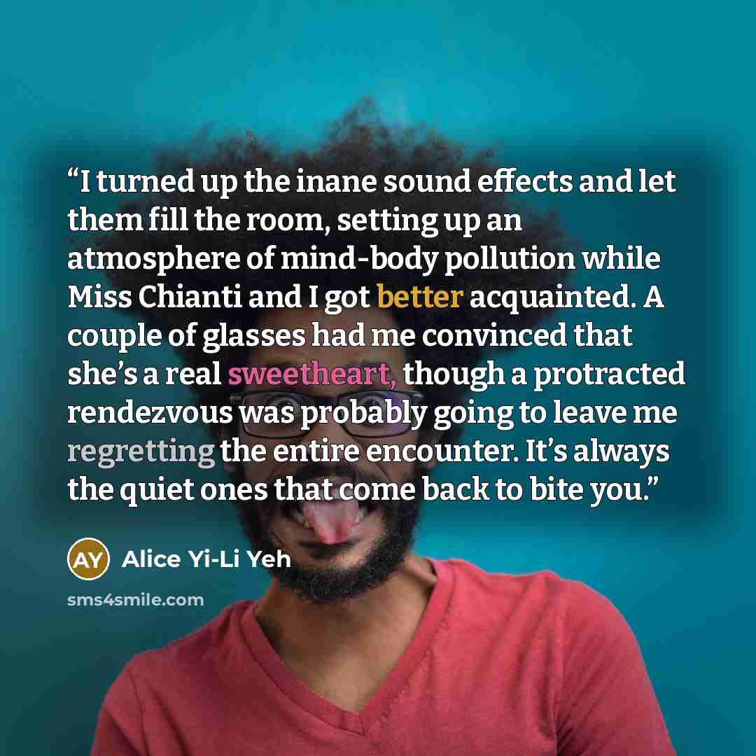 “I turned up the inane sound effects and let them fill the room, setting up an atmosphere of mind-body pollution while Miss Chianti and I got better acquainted. A couple of glasses had me convinced that she’s a real sweetheart, though a protracted rendezvous was probably going to leave me…” quote by Alice Yi-Li Yeh