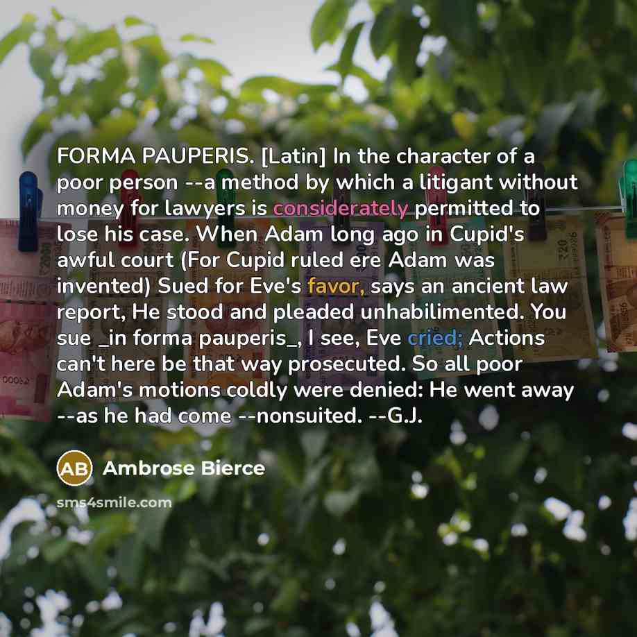 “FORMA PAUPERIS. [Latin] In the character of a poor person --a method by which a litigant without money for lawyers is considerately permitted to lose his case. When Adam long ago in Cupid's awful court (For Cupid ruled ere Adam was invented) Sued for Eve's favor, says an ancient law report, He…” quote by Ambrose Bierce