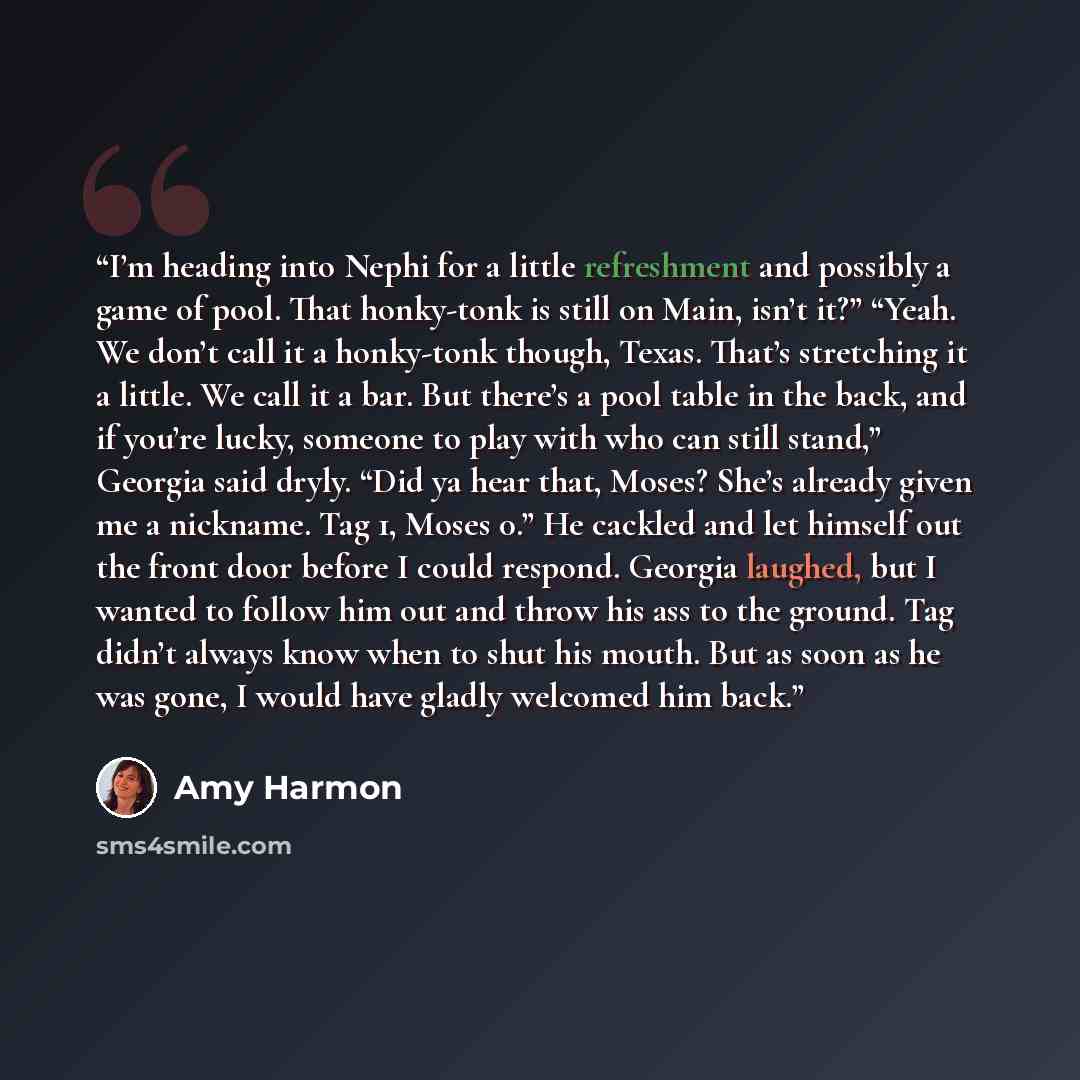 “I’m heading into Nephi for a little refreshment and possibly a game of pool. That honky-tonk is still on Main, isn’t it?” “Yeah. We don’t call it a honky-tonk though, Texas. That’s stretching it a little. We call it a bar. But there’s a pool table in the back, and if you’re lucky, someone to play…” quote by Amy Harmon