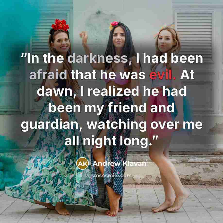 “In the darkness, I had been afraid that he was evil. At dawn, I realized he had been my friend and guardian, watching over me all night long.” quote by Andrew Klavan