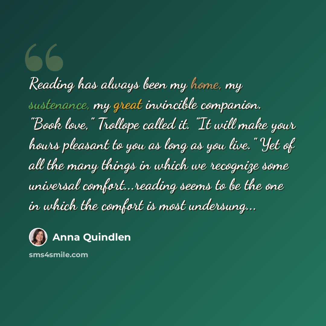 “Reading has always been my home, my sustenance, my great invincible companion. "Book love," Trollope called it. "It will make your hours pleasant to you as long as you live." Yet of all the many things in which we recognize some universal comfort...reading seems to be the one in which the comfort…” quote by Anna Quindlen