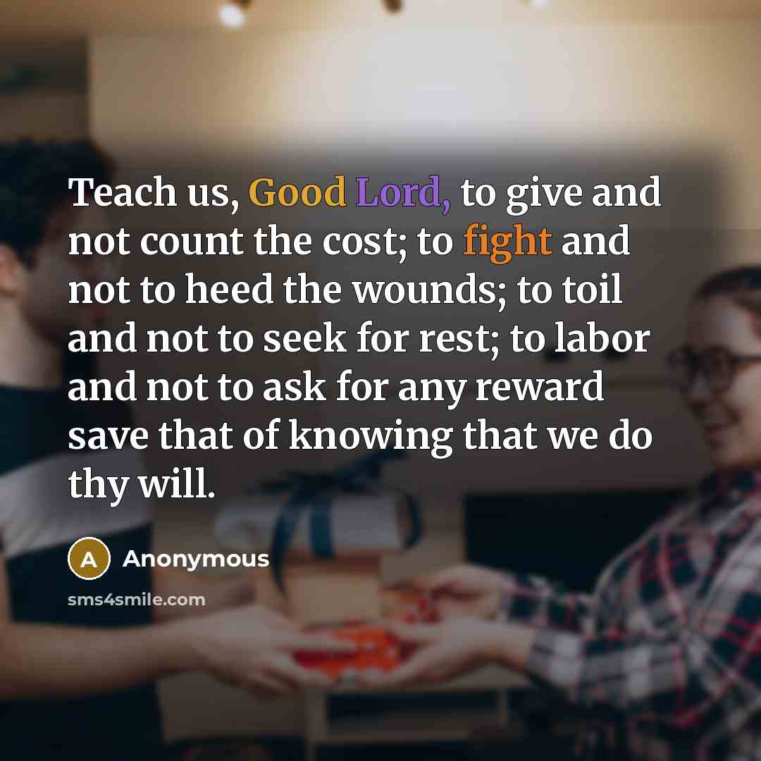 “Teach us, Good Lord, to give and not count the cost; to fight and not to heed the wounds; to toil and not to seek for rest; to labor and not to ask for any reward save that of knowing that we do thy will.” quote by Anonymous