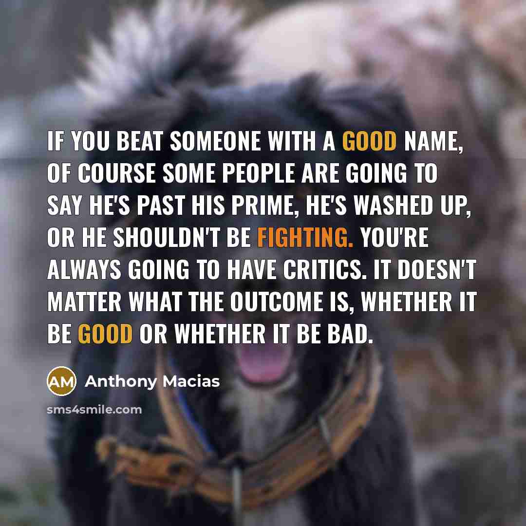 “If you beat someone with a good name, of course some people are going to say he's past his prime, he's washed up, or he shouldn't be fighting. You're always going to have critics. It doesn't matter what the outcome is, whether it be good or whether it be bad.” quote by Anthony Macias