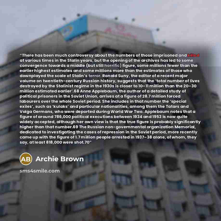 “There has been much controversy about the numbers of those imprisoned and killed at various times in the Stalin years, but the opening of the archives has led to some convergence towards a middle (but still horrific) figure, some millions fewer than the earlier highest estimates and some millions…” quote by Archie Brown