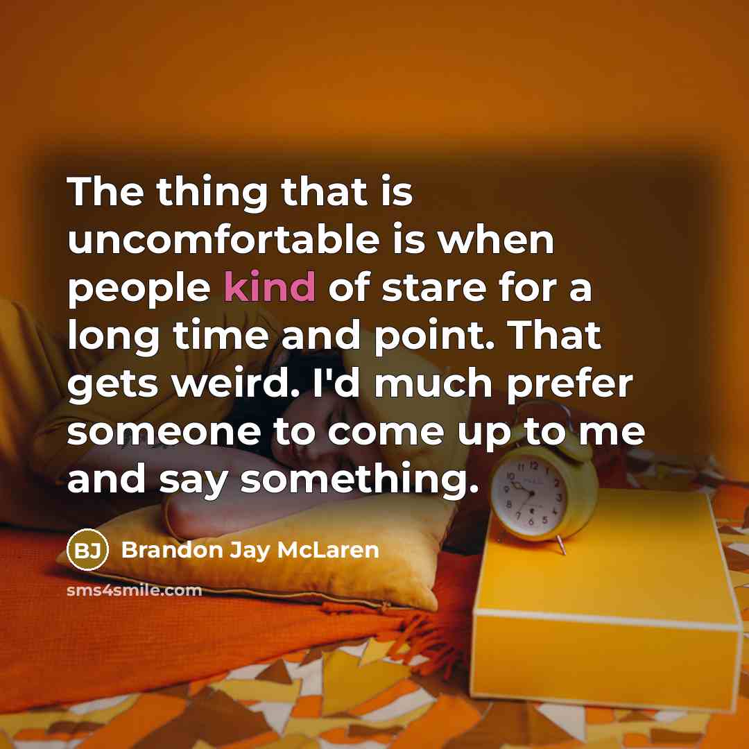 “The thing that is uncomfortable is when people kind of stare for a long time and point. That gets weird. I'd much prefer someone to come up to me and say something.” quote by Brandon Jay McLaren