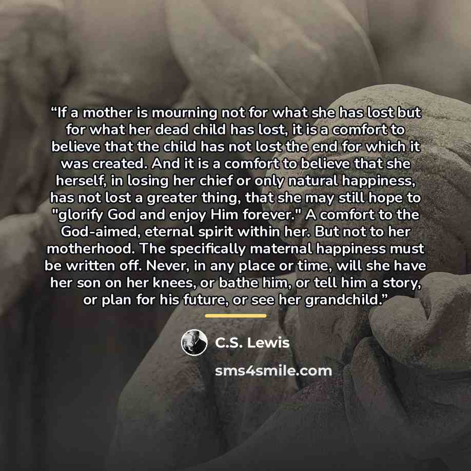“If a mother is mourning not for what she has lost but for what her dead child has lost, it is a comfort to believe that the child has not lost the end for which it was created. And it is a comfort to believe that she herself, in losing her chief or only natural happiness, has not lost a greater…” quote by C.S. Lewis