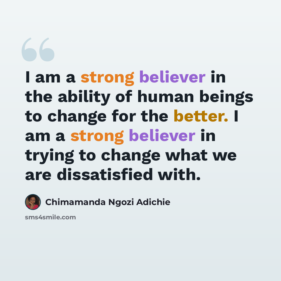 “I am a strong believer in the ability of human beings to change for the better. I am a strong believer in trying to change what we are dissatisfied with.” quote by Chimamanda Ngozi Adichie