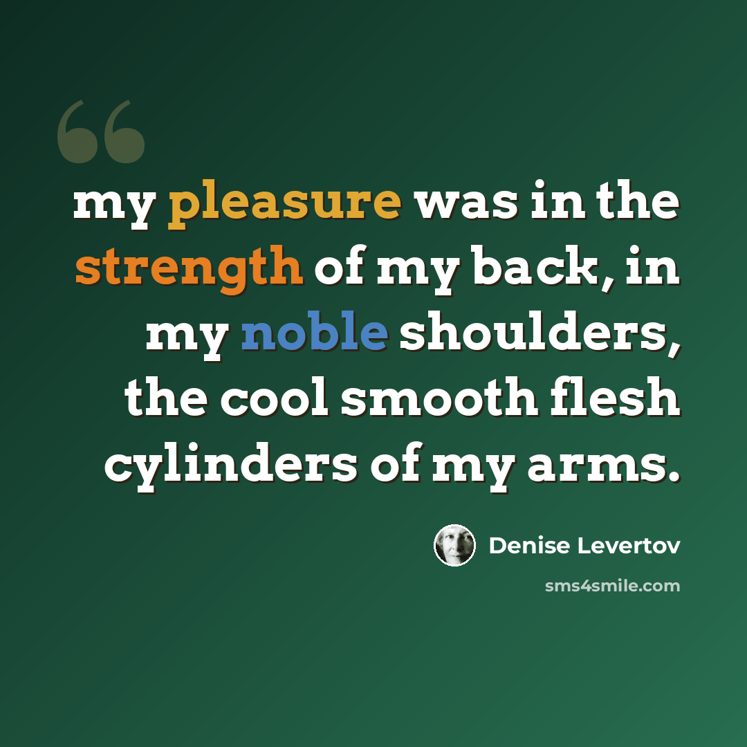 “my pleasure was in the strength of my back, in my noble shoulders, the cool smooth flesh cylinders of my arms.” quote by Denise Levertov