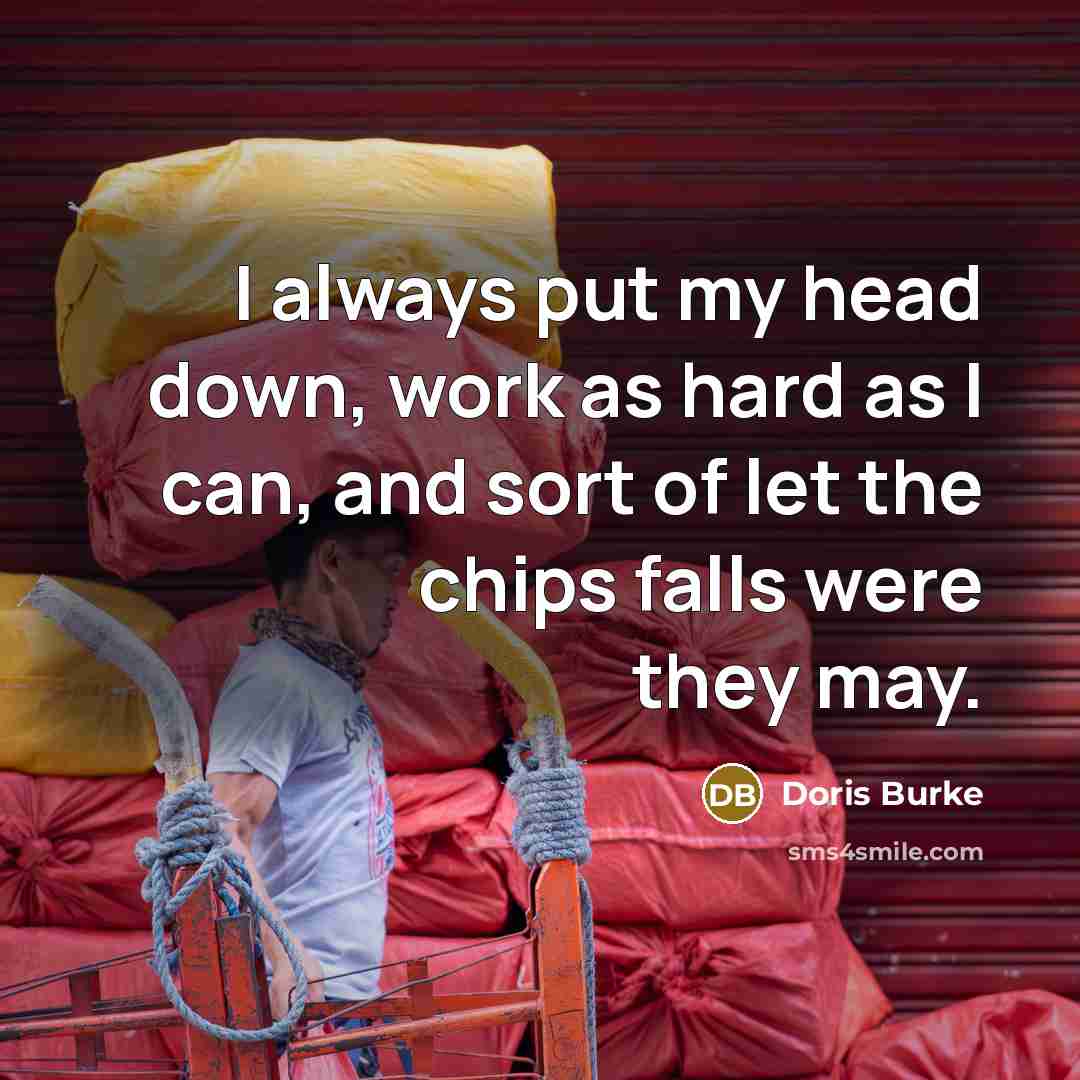 “I always put my head down, work as hard as I can, and sort of let the chips falls were they may.” quote by Doris Burke
