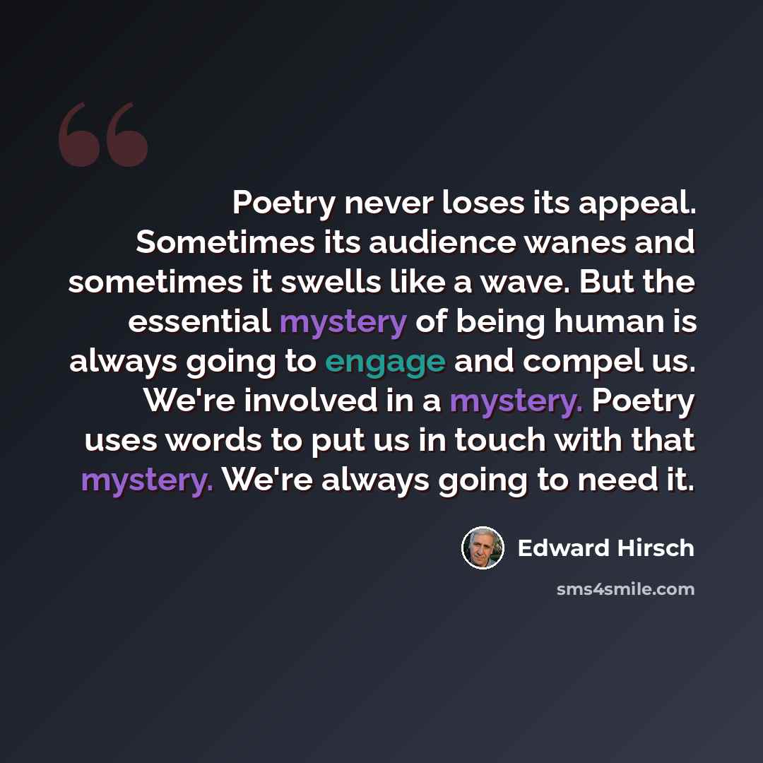“Poetry never loses its appeal. Sometimes its audience wanes and sometimes it swells like a wave. But the essential mystery of being human is always going to engage and compel us. We're involved in a mystery. Poetry uses words to put us in touch with that mystery. We're always going to need it.” quote by Edward Hirsch