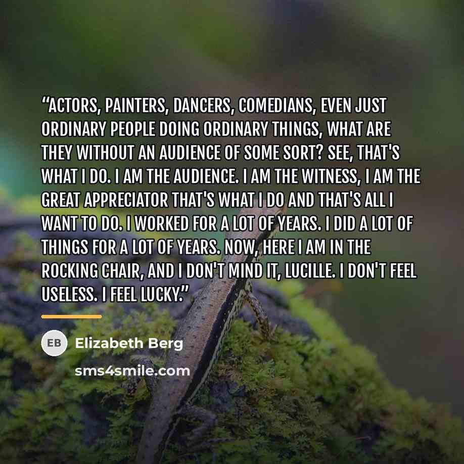 “Actors, painters, dancers, comedians, even just ordinary people doing ordinary things, what are they without an audience of some sort? See, that's what I do. I am the audience. I am the witness, I am the great appreciator that's what I do and that's all I want to do. I worked for a lot of years. I…” quote by Elizabeth Berg