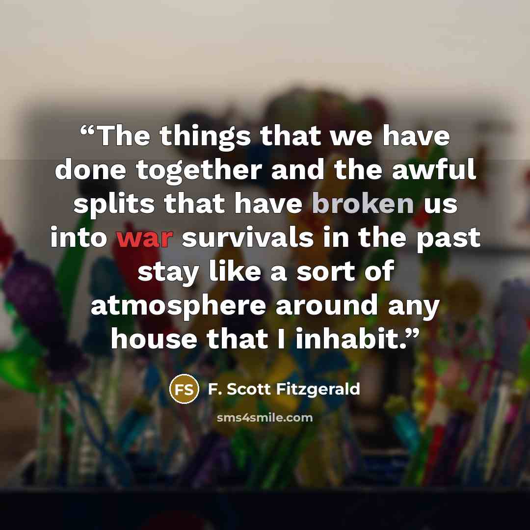 “The things that we have done together and the awful splits that have broken us into war survivals in the past stay like a sort of atmosphere around any house that I inhabit.” quote by F. Scott Fitzgerald