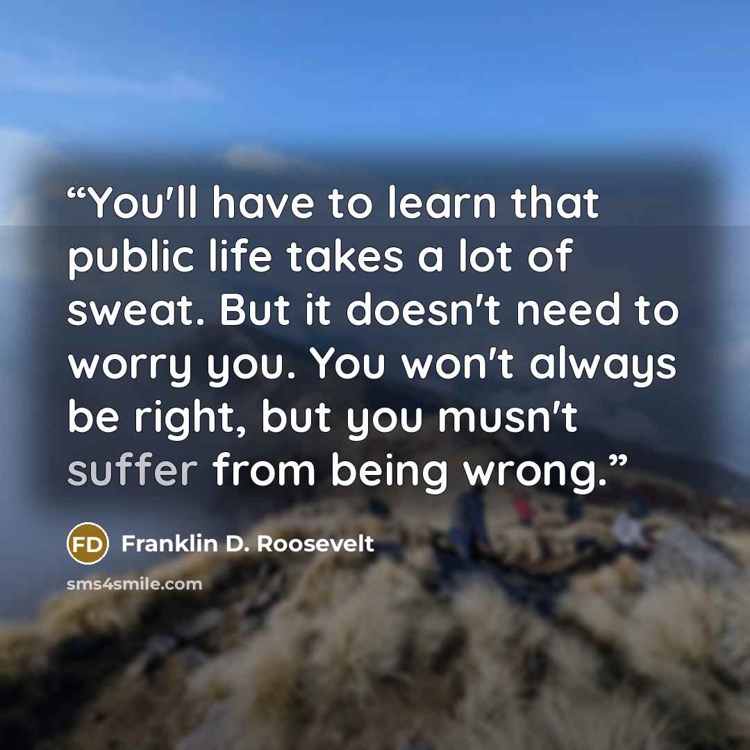 “You'll have to learn that public life takes a lot of sweat. But it doesn't need to worry you. You won't always be right, but you musn't suffer from being wrong.” quote by Franklin D. Roosevelt