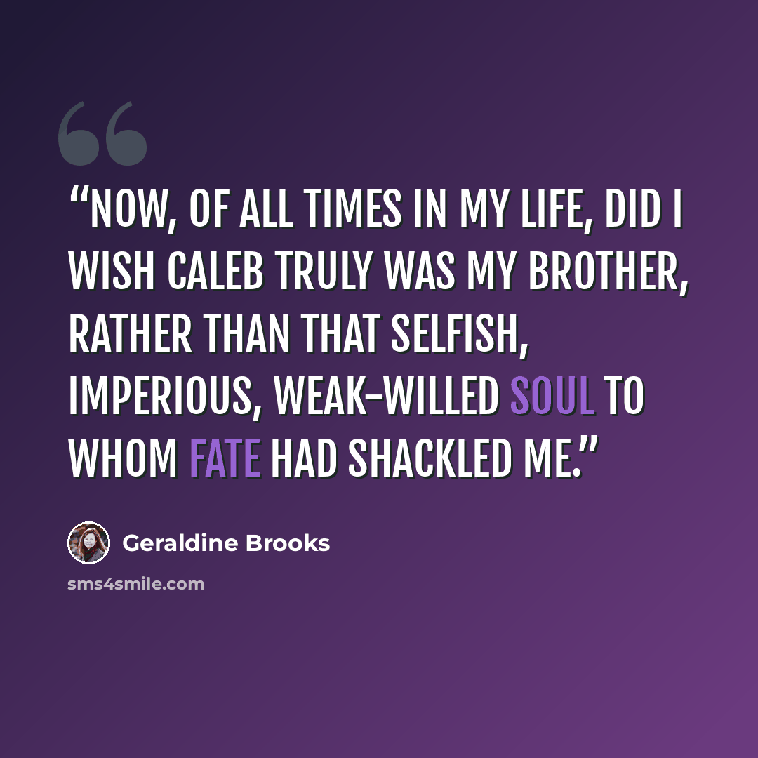 “Now, of all times in my life, did I wish Caleb truly was my brother, rather than that selfish, imperious, weak-willed soul to whom fate had shackled me.” quote by Geraldine Brooks