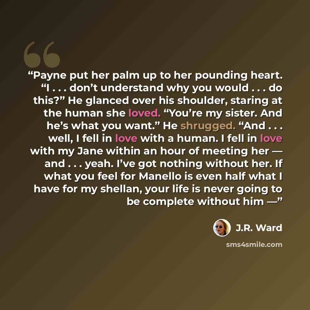 “Payne put her palm up to her pounding heart. “I . . . don’t understand why you would . . . do this?” He glanced over his shoulder, staring at the human she loved. “You’re my sister. And he’s what you want.” He shrugged. “And . . . well, I fell in love with a human. I fell in love with my Jane…” quote by J.R. Ward