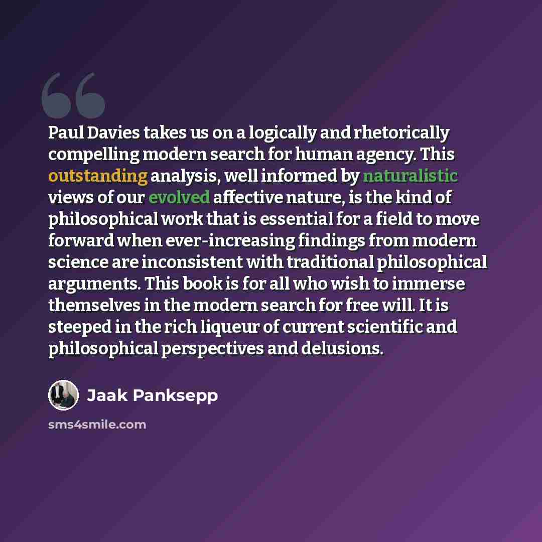 “Paul Davies takes us on a logically and rhetorically compelling modern search for human agency. This outstanding analysis, well informed by naturalistic views of our evolved affective nature, is the kind of philosophical work that is essential for a field to move forward when ever-increasing…” quote by Jaak Panksepp