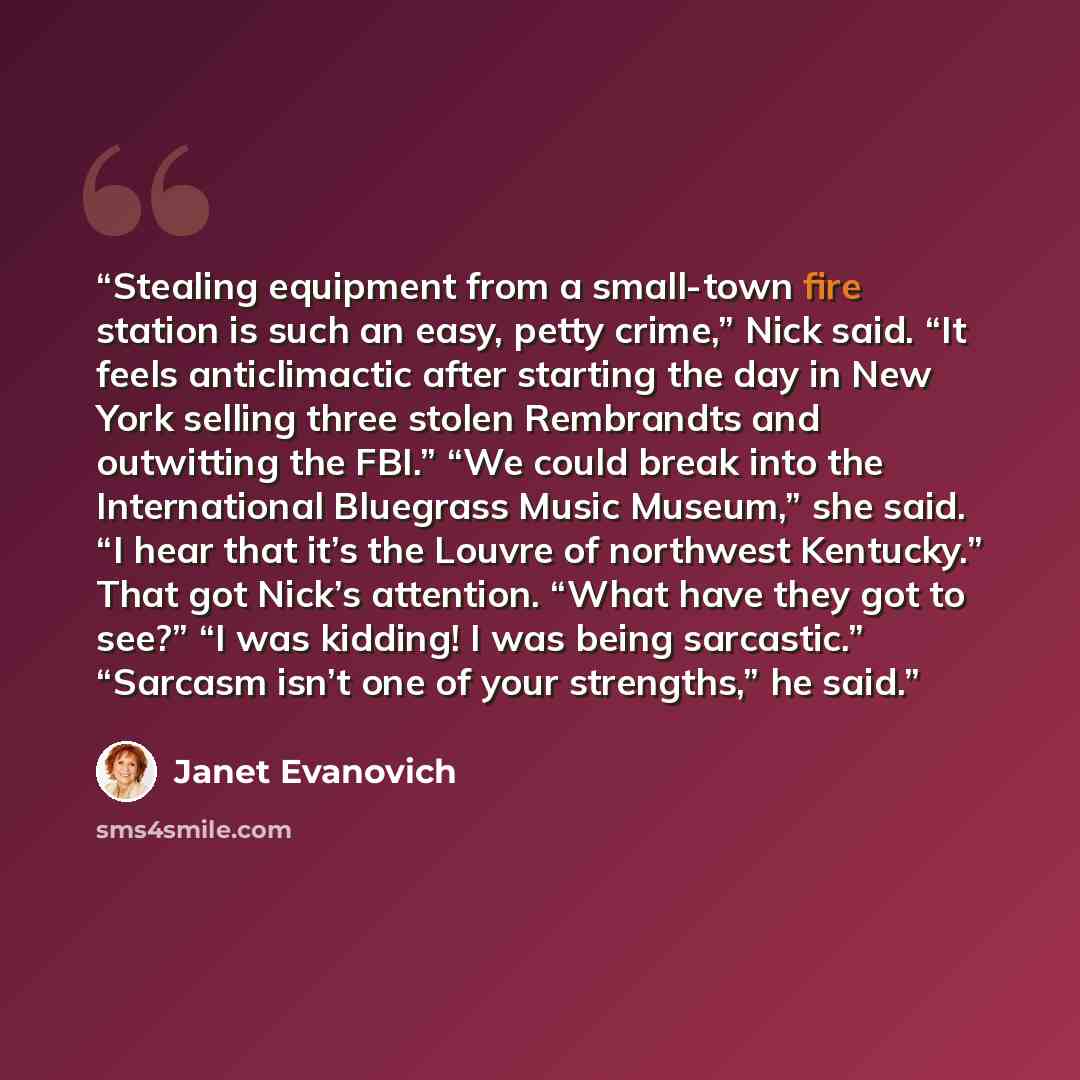 “Stealing equipment from a small-town fire station is such an easy, petty crime,” Nick said. “It feels anticlimactic after starting the day in New York selling three stolen Rembrandts and outwitting the FBI.” “We could break into the International Bluegrass Music Museum,” she said. “I hear that…” quote by Janet Evanovich