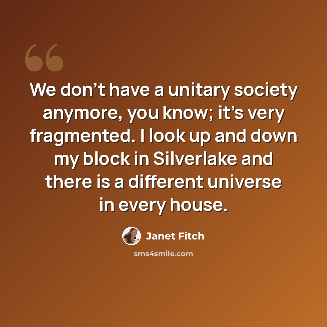 “We don't have a unitary society anymore, you know; it's very fragmented. I look up and down my block in Silverlake and there is a different universe in every house.” quote by Janet Fitch