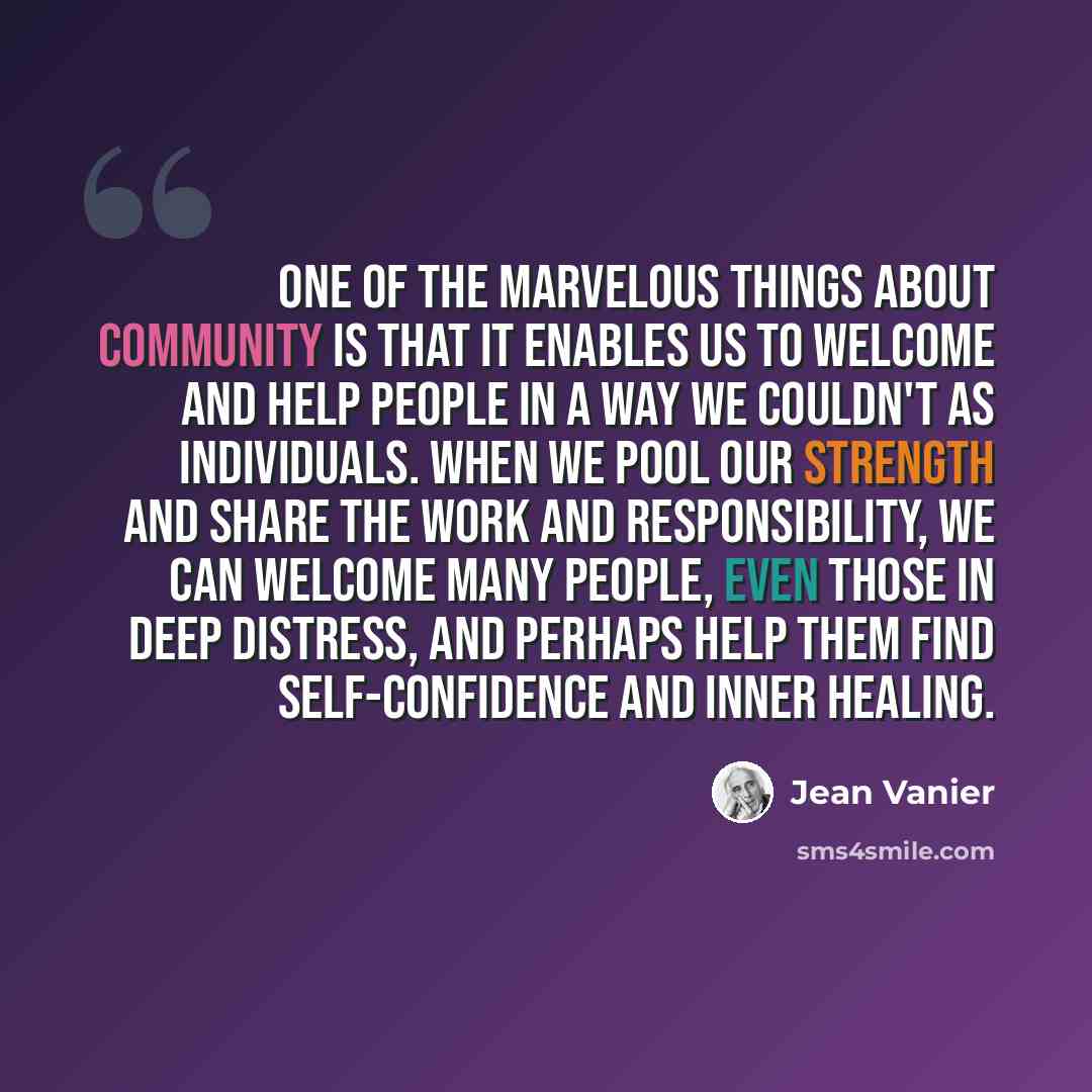 “One of the marvelous things about community is that it enables us to welcome and help people in a way we couldn't as individuals. When we pool our strength and share the work and responsibility, we can welcome many people, even those in deep distress, and perhaps help them find self-confidence and…” quote by Jean Vanier