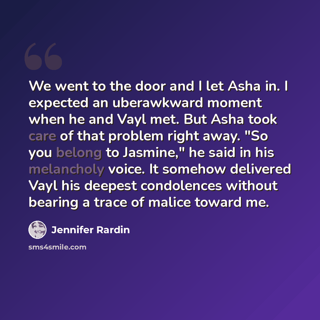 “We went to the door and I let Asha in. I expected an uberawkward moment when he and Vayl met. But Asha took care of that problem right away. "So you belong to Jasmine," he said in his melancholy voice. It somehow delivered Vayl his deepest condolences without bearing a trace of malice toward me.” quote by Jennifer Rardin