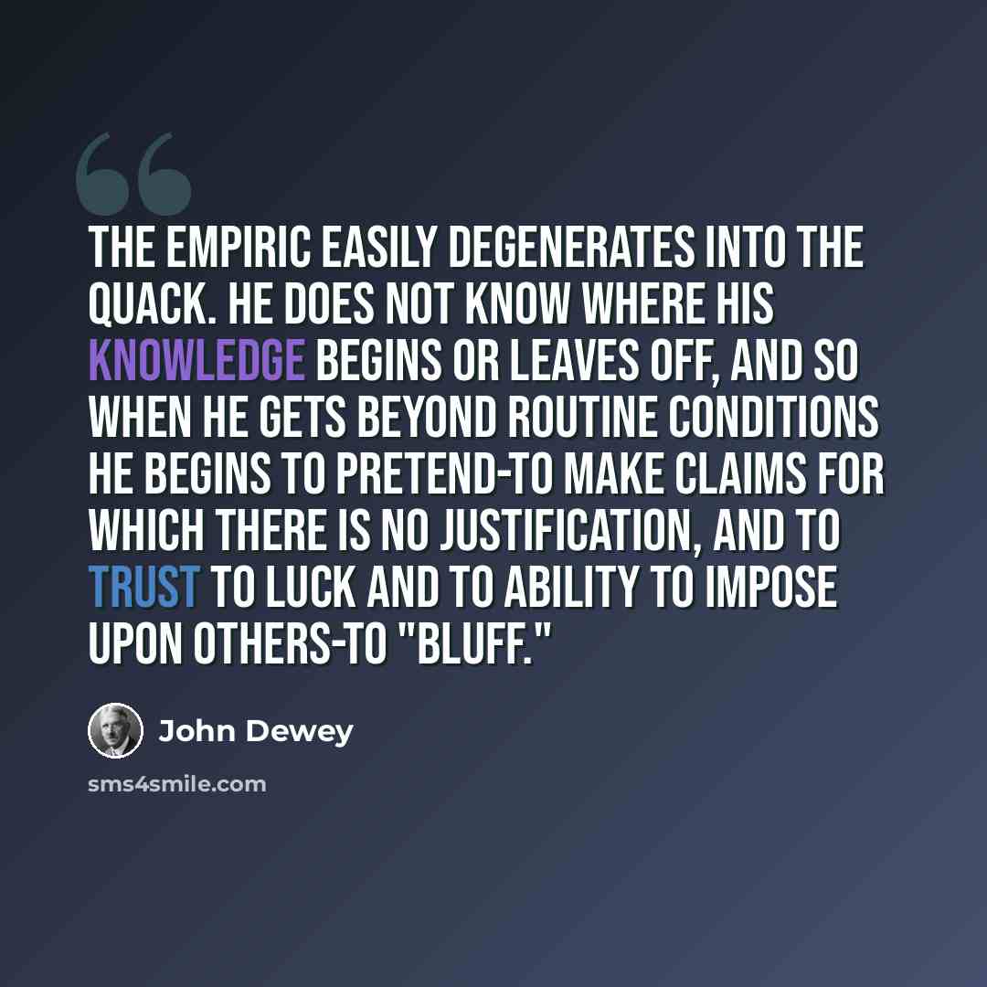 “The empiric easily degenerates into the quack. He does not know where his knowledge begins or leaves off, and so when he gets beyond routine conditions he begins to pretend-to make claims for which there is no justification, and to trust to luck and to ability to impose upon others-to "bluff."” quote by John Dewey